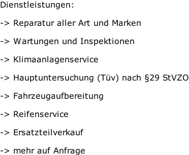 Dienstleistungen:  -> Reparatur aller Art und Marken  -> Wartungen und Inspektionen  -> Klimaanlagenservice  -> Hauptuntersuchung (Tüv) nach §29 StVZO  -> Fahrzeugaufbereitung  -> Reifenservice   -> Ersatzteilverkauf  -> mehr auf Anfrage